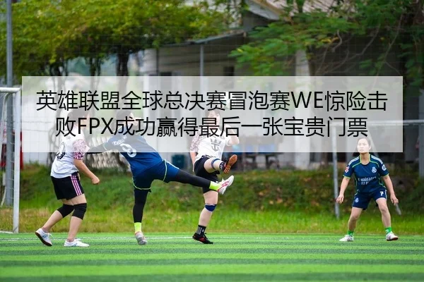 英雄联盟全球总决赛冒泡赛WE惊险击败FPX成功赢得最后一张宝贵门票